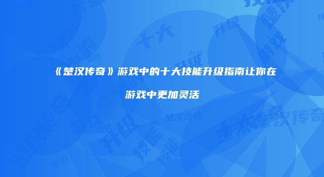 《楚汉传奇》游戏中的十大技能升级指南让你在游戏中更加灵活