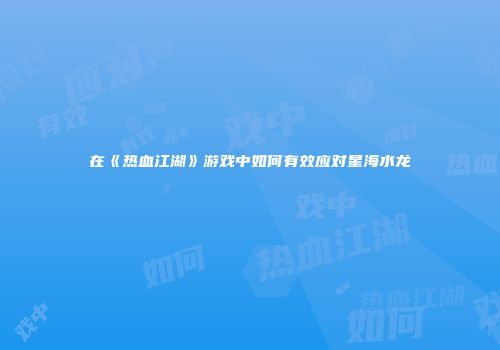 在《热血江湖》游戏中如何有效应对星海水龙