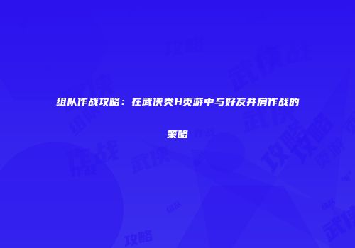 组队作战攻略:在武侠类H页游中与好友并肩作战的策略