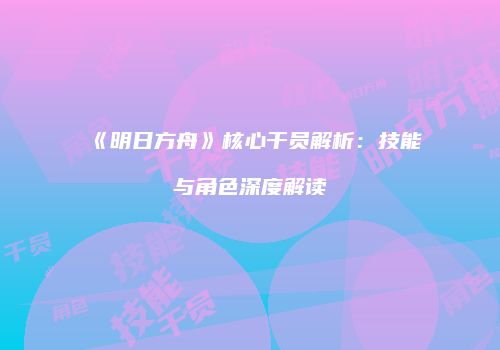 《明日方舟》核心干员解析：技能与角色深度解读