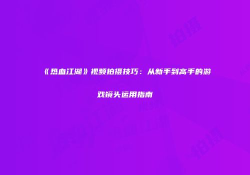 《热血江湖》视频拍摄技巧：从新手到高手的游戏镜头运用指南