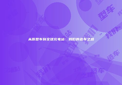 从原型车到全球充电站：我们的造车之路