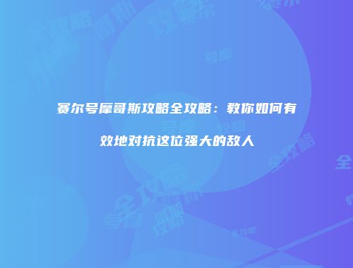 赛尔号摩哥斯攻略全攻略：教你如何有效地对抗这位强大的敌人
