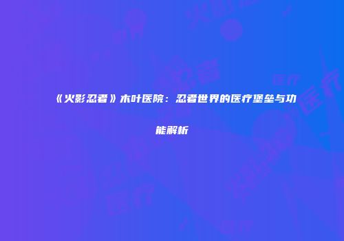 《火影忍者》木叶医院：忍者世界的医疗堡垒与功能解析