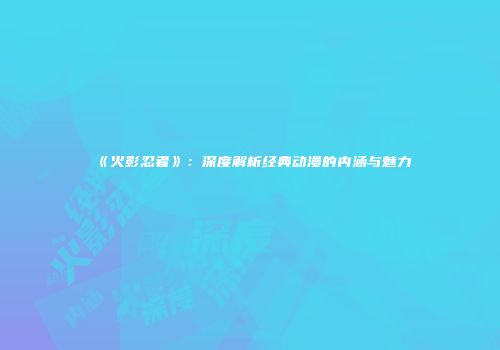 《火影忍者》：深度解析经典动漫的内涵与魅力