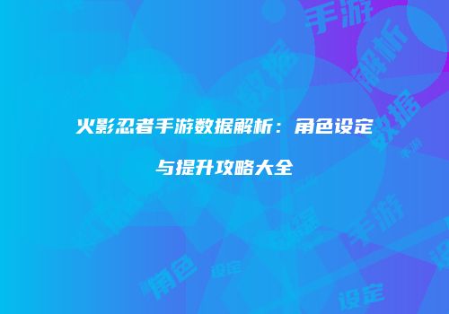 火影忍者手游数据解析：角色设定与提升攻略大全