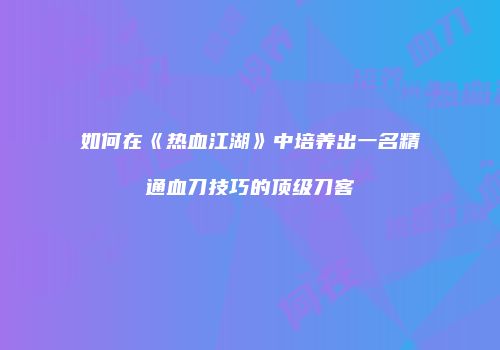 如何在《热血江湖》中培养出一名精通血刀技巧的顶级刀客