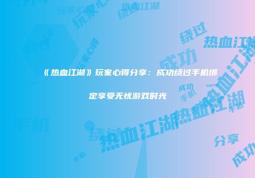 《热血江湖》玩家心得分享：成功绕过手机绑定享受无忧游戏时光