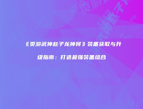 《页游武神赵子龙神将》装备获取与升级指南：打造最强装备组合