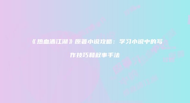 《热血洒江湖》原著小说攻略：学习小说中的写作技巧和叙事手法
