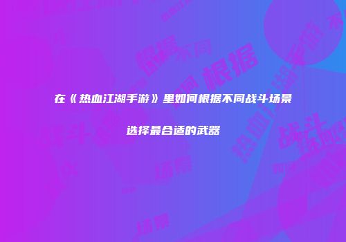 在《热血江湖手游》里如何根据不同战斗场景选择最合适的武器
