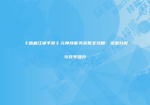 《热血江湖手游》元神技能书获取全攻略：资源分配与效率提升