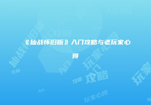 《仙战怀旧版》入门攻略与老玩家心得
