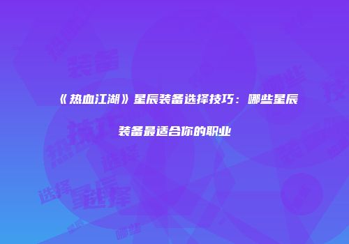《热血江湖》星辰装备选择技巧：哪些星辰装备最适合你的职业