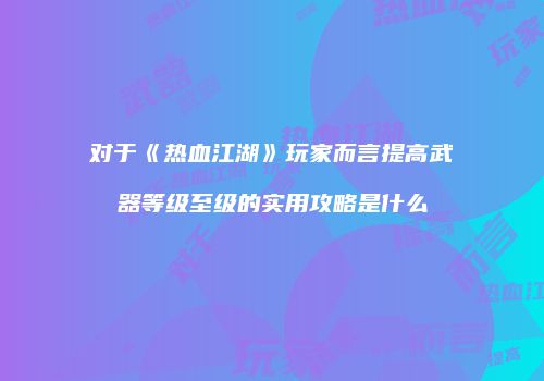 对于《热血江湖》玩家而言提高武器等级至级的实用攻略是什么