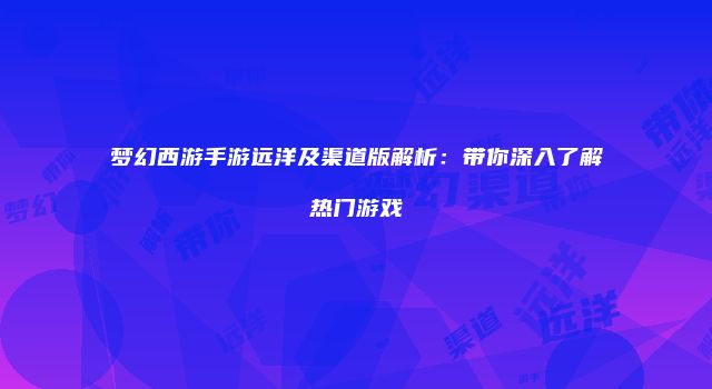 梦幻西游手游远洋及渠道版解析：带你深入了解热门游戏