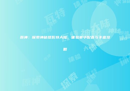 原神：探索神秘提瓦特大陆，体验豪华配音与丰富攻略