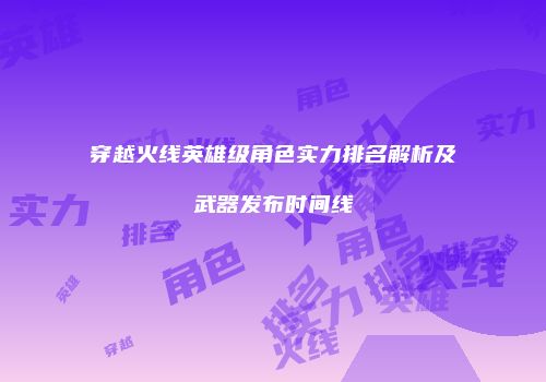 穿越火线英雄级角色实力排名解析及武器发布时间线