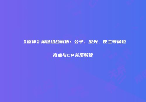 《原神》角色组合解析：公子、凝光、夜兰等角色亮点与CP关系解读