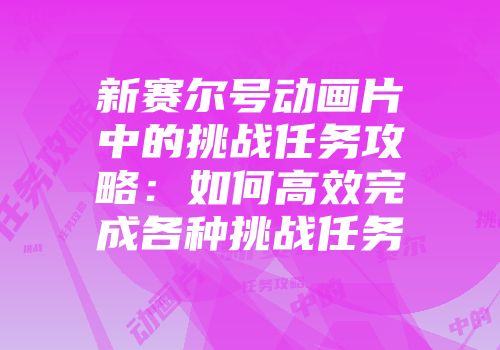 新赛尔号动画片中的挑战任务攻略：如何高效完成各种挑战任务