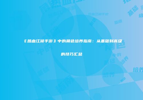 《热血江湖手游》中的角色培养指南：从基础到高级的技巧汇总