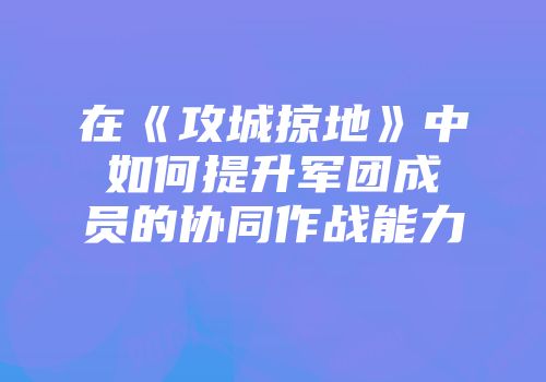 在《攻城掠地》中如何提升军团成员的协同作战能力