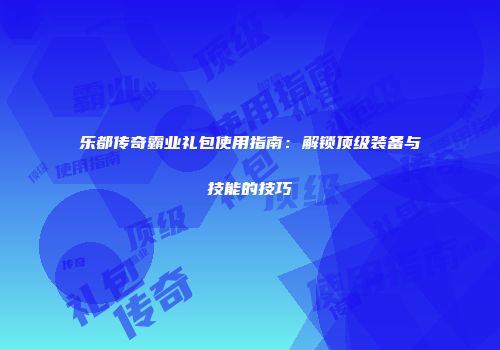 乐都传奇霸业礼包使用指南：解锁顶级装备与技能的技巧