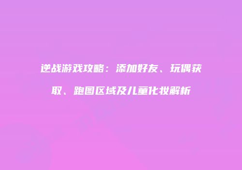 逆战游戏攻略：添加好友、玩偶获取、跑图区域及儿童化妆解析