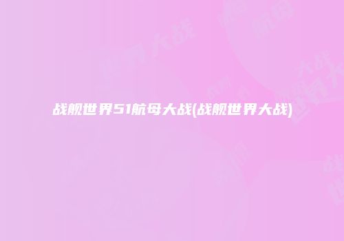 战舰世界51航母大战(战舰世界大战)