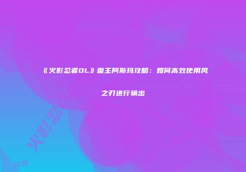 《火影忍者OL》雷主阿斯玛攻略：如何高效使用风之刃进行输出
