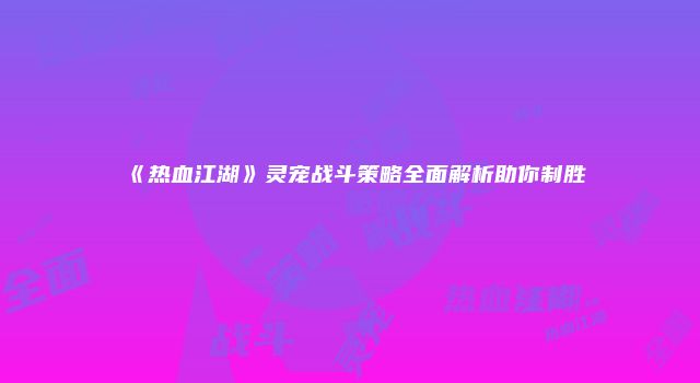 《热血江湖》灵宠战斗策略全面解析助你制胜