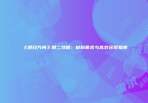 《明日方舟》精二攻略：材料需求与高效获取指南