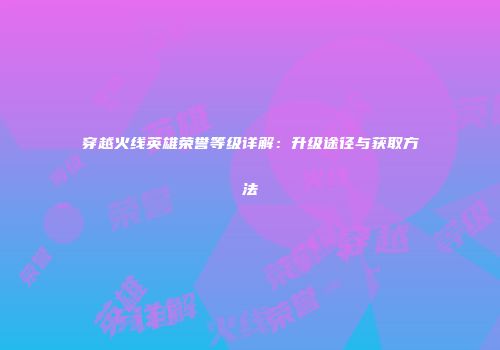 穿越火线英雄荣誉等级详解：升级途径与获取方法