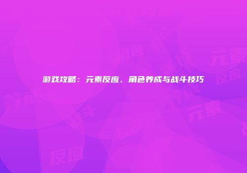 游戏攻略：元素反应、角色养成与战斗技巧