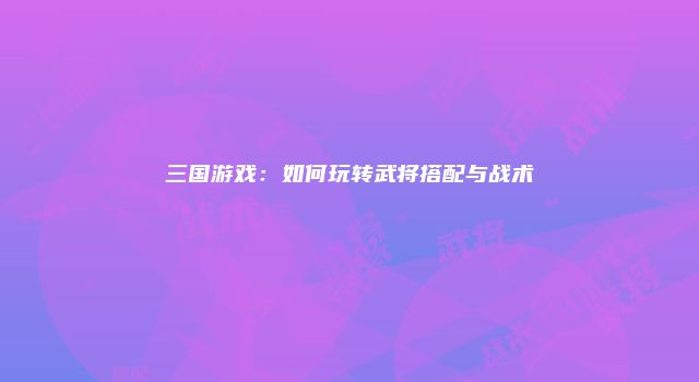 三国游戏：如何玩转武将搭配与战术