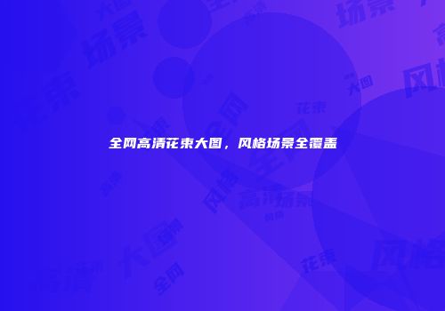 全网高清花束大图，风格场景全覆盖