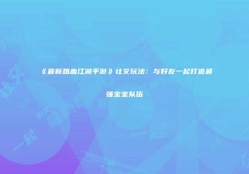 《最新热血江湖手游》社交玩法：与好友一起打造最强宝宝队伍