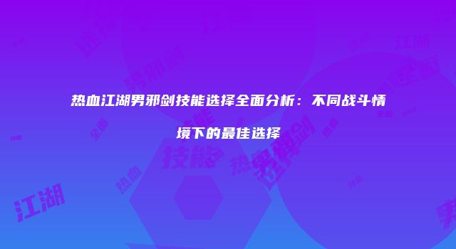 热血江湖男邪剑技能选择全面分析：不同战斗情境下的最佳选择