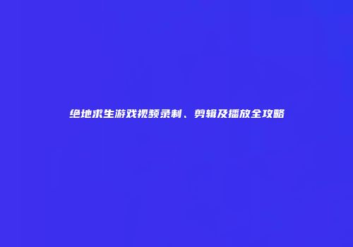 绝地求生游戏视频录制、剪辑及播放全攻略