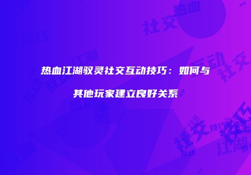 热血江湖驭灵社交互动技巧：如何与其他玩家建立良好关系