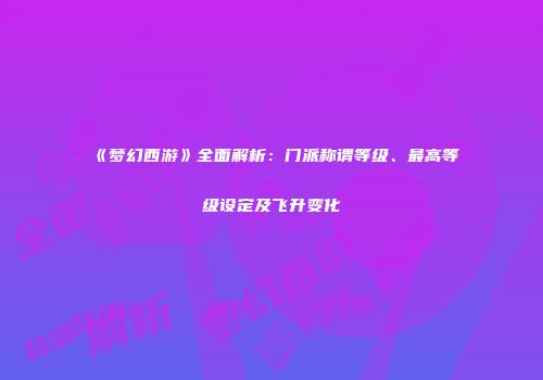 《梦幻西游》全面解析：门派称谓等级、最高等级设定及飞升变化
