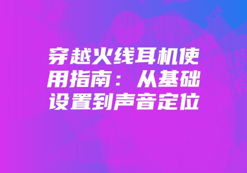穿越火线耳机使用指南：从基础设置到声音定位