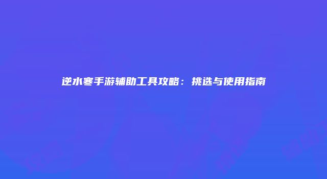 逆水寒手游辅助工具攻略：挑选与使用指南