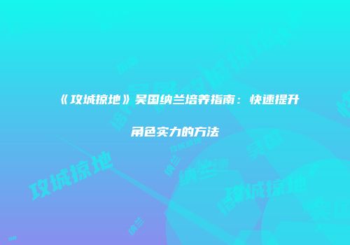 《攻城掠地》吴国纳兰培养指南：快速提升角色实力的方法