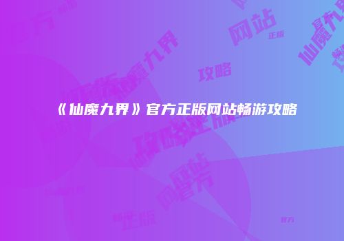 《仙魔九界》官方正版网站畅游攻略