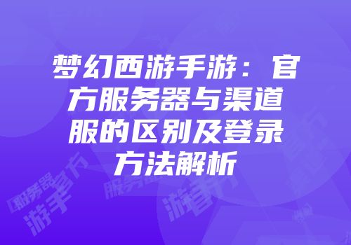 梦幻西游手游：官方服务器与渠道服的区别及登录方法解析