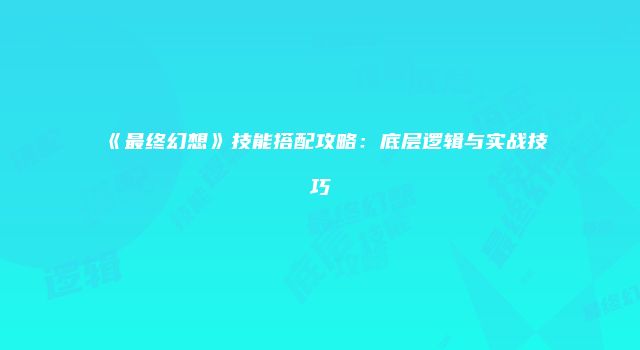 《最终幻想》技能搭配攻略：底层逻辑与实战技巧