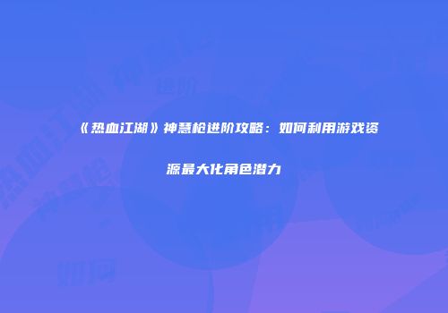 《热血江湖》神慧枪进阶攻略：如何利用游戏资源最大化角色潜力