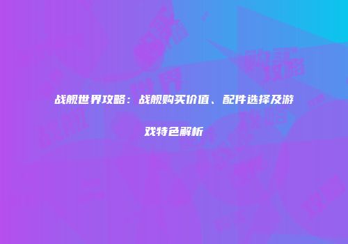 战舰世界攻略：战舰购买价值、配件选择及游戏特色解析