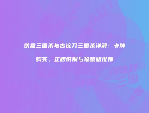 铁盒三国杀与古锭刀三国杀详解：卡牌购买、正版识别与珍藏版推荐